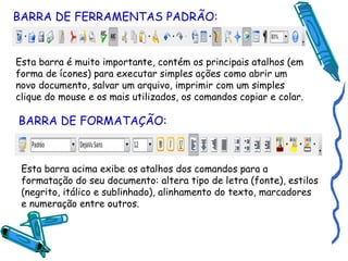 BARRA DE FERRAMENTAS PADRÃO: Esta barra é muito importante, contém os principais atalhos (em forma de ícones) para executar simples ações como abrir um novo documento, salvar um arquivo, imprimir com um simples clique do mouse e os mais utilizados, os comandos copiar e colar. BARRA DE FORMATAÇÃO: Esta barra acima exibe os atalhos dos comandos para a formatação do seu documento: altera tipo de letra (fonte), estilos (negrito, itálico e sublinhado), alinhamento do texto, marcadores e numeração entre outros. 
