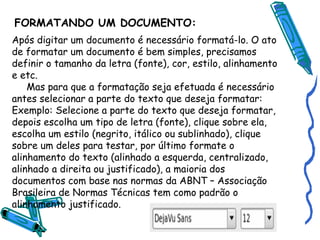 FORMATANDO UM DOCUMENTO: Após digitar um documento é necessário formatá-lo. O ato de formatar um documento é bem simples, precisamos definir o tamanho da letra (fonte), cor, estilo, alinhamento e etc. Mas para que a formatação seja efetuada é necessário antes selecionar a parte do texto que deseja formatar: Exemplo: Selecione a parte do texto que deseja formatar, depois escolha um tipo de letra (fonte), clique sobre ela, escolha um estilo (negrito, itálico ou sublinhado), clique sobre um deles para testar, por último formate o alinhamento do texto (alinhado a esquerda, centralizado, alinhado a direita ou justificado), a maioria dos documentos com base nas normas da ABNT – Associação Brasileira de Normas Técnicas tem como padrão o alinhamento justificado. 