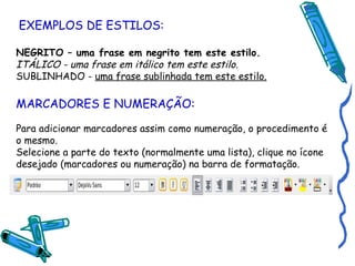EXEMPLOS DE ESTILOS: NEGRITO – uma frase em negrito tem este estilo. ITÁLICO - uma frase em itálico tem este estilo. SUBLINHADO -  uma frase sublinhada tem este estilo. MARCADORES E NUMERAÇÃO: Para adicionar marcadores assim como numeração, o procedimento é o mesmo. Selecione a parte do texto (normalmente uma lista), clique no ícone desejado (marcadores ou numeração) na barra de formatação. 
