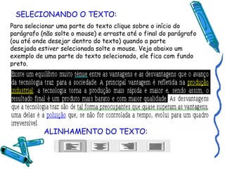 SELECIONANDO O TEXTO: Para selecionar uma parte do texto clique sobre o início do parágrafo (não solte o mouse) e arraste até o final do parágrafo (ou até onde desejar dentro do texto) quando a parte desejada estiver selecionada solte o mouse. Veja abaixo um exemplo de uma parte do texto selecionado, ele fica com fundo preto. ALINHAMENTO DO TEXTO: 