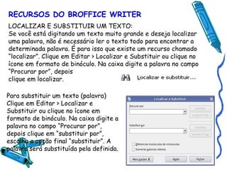 RECURSOS DO BROFFICE WRITER LOCALIZAR E SUBSTITUIR UM TEXTO: Se você está digitando um texto muito grande e deseja localizar uma palavra, não é necessário ler o texto todo para encontrar a determinada palavra. É para isso que existe um recurso chamado “localizar”. Clique em Editar > Localizar e Substituir ou clique no ícone em formato de binóculo. Na caixa digite a palavra no campo “Procurar por”, depois clique em localizar.   Para substituir um texto (palavra) Clique em Editar > Localizar e Substituir ou clique no ícone em formato de binóculo. Na caixa digite a palavra no campo “Procurar por”, depois clique em “substituir por”, escolha a opção final “substituir”. A palavra será substituída pela definida. 