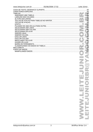 www.leitejunior.com.br 05/08/2008 17:52 Leite Júnior
CAIXA DE TEXTO, DESENHO E CLIPARTS.................................................................................................58
CARACTERES ESPECIAIS...........................................................................................................................58
TABELAS........................................................................................................................................................59
INSERINDO UMA TABELA.........................................................................................................................59
LARGURA DAS COLUNAS........................................................................................................................59
ALTURA DAS LINHAS................................................................................................................................59
TECLAS DE ATALHO PARA TABELAS NO WRITER................................................................................60
TECLAS DE ATALHO.................................................................................................................................60
EFEITO.......................................................................................................................................................60
PULANDO DE UMA CÉLULA PARA OUTRA.............................................................................................60
SELECIONAR UMA LINHA.........................................................................................................................60
SELECIONAR UMA COLUNA....................................................................................................................60
SELECIONAR CÉLULAS............................................................................................................................60
INSERIR LINHA..........................................................................................................................................60
INSERIR COLUNA......................................................................................................................................60
EXCLUIR LINHA.........................................................................................................................................60
EXCLUIR COLUNA.....................................................................................................................................60
MESCLANDO CÉLULAS............................................................................................................................60
DIVIDIR CÉLULAS......................................................................................................................................61
BARRA DE FERRAMENTA........................................................................................................................61
CLASSIFICANDO OS DADOS DA TABELA...............................................................................................62
MALA DIRETA................................................................................................................................................63
FONTE DE DADOS........................................................................................................................................64
MANIPULANDO DADOS............................................................................................................................64
leitejuniorbr@yahoo.com.br 3 BrOffice Writer 2.4
 