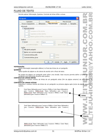 www.leitejunior.com.br 05/08/2008 17:52 Leite Júnior
FLUXO DE TEXTO
Permite aplicar Hifenização, Quebras, Controle de linhas órfãs e viúvas.
HIFENIZAÇÃO
Aplica hifenização (separação silábica) no final das linhas de um parágrafo.
QUEBRAS
Aplica quebra de página ou de coluna de acordo com o fluxo de texto.
Na quebra de página um parágrafo pode sofrer uma divisão. Esse recurso permite definir a forma em que o
parágrafo será distribuído durante essa quebra.
CONTROLE DE LINHAS ÓRFÂS
Especifica o número mínimo de linhas de um parágrafo antes (fim da página anterior) de uma quebra de
página.
CONTROLE DE LINHAS VIÚVAS
Especifica o número mínimo de linhas de um parágrafo na primeira página após (início da página seguinte) a
quebra.
leitejuniorbr@yahoo.com.br 31 BrOffice Writer 2.4
Antes.
Depois.
 