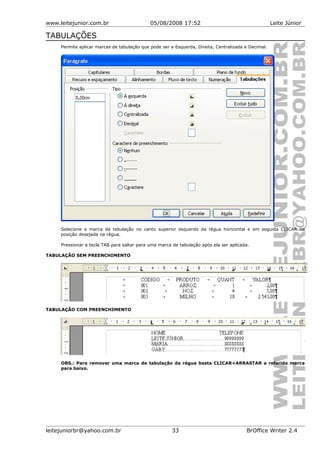 www.leitejunior.com.br 05/08/2008 17:52 Leite Júnior
TABULAÇÕES
Permite aplicar marcas de tabulação que pode ser a Esquerda, Direita, Centralizada e Decimal.
Selecione a marca da tabulação no canto superior esquerdo da régua horizontal e em seguida CLICAR na
posição desejada na régua.
Pressionar a tecla TAB para saltar para uma marca de tabulação após ela ser aplicada.
TABULAÇÃO SEM PREENCHIMENTO
TABULAÇÃO COM PREENCHIMENTO
OBS.: Para remover uma marca de tabulação da régua basta CLICAR+ARRASTAR a referida marca
para baixo.
leitejuniorbr@yahoo.com.br 33 BrOffice Writer 2.4
 