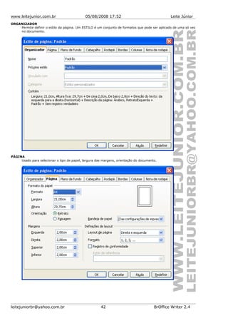 www.leitejunior.com.br 05/08/2008 17:52 Leite Júnior
ORGANIZADOR
Permite definir o estilo da página. Um ESTILO é um conjunto de formatos que pode ser aplicado de uma só vez
no documento.
PÁGINA
Usado para selecionar o tipo de papel, largura das margens, orientação do documento.
leitejuniorbr@yahoo.com.br 42 BrOffice Writer 2.4
 