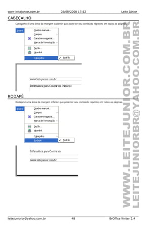 www.leitejunior.com.br 05/08/2008 17:52 Leite Júnior
CABEÇALHO
Cabeçalho é uma área da margem superior que pode ter seu conteúdo repetido em todas as páginas.
RODAPÉ
Rodapé é uma área da margem inferior que pode ter seu conteúdo repetido em todas as páginas.
leitejuniorbr@yahoo.com.br 48 BrOffice Writer 2.4
 