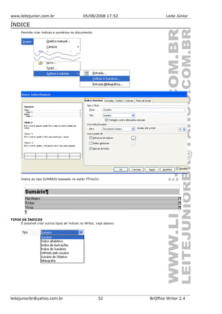 www.leitejunior.com.br 05/08/2008 17:52 Leite Júnior
ÍNDICE
Permite criar índices e sumários no documento.
Índice do tipo SUMÁRIO baseado no estilo TÍTULO1.
TIPOS DE ÍNDICES
É possível criar outros tipos de índices no Writer, veja abaixo:
leitejuniorbr@yahoo.com.br 52 BrOffice Writer 2.4
 