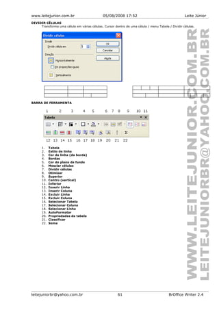 www.leitejunior.com.br 05/08/2008 17:52 Leite Júnior
DIVIDIR CÉLULAS
Transforma uma célula em várias células. Cursor dentro de uma célula / menu Tabela / Dividir células.
BARRA DE FERRAMENTA
1. Tabela
2. Estilo de linha
3. Cor da linha (da borda)
4. Bordas
5. Cor do plano de fundo
6. Mesclar células
7. Dividir células
8. Otimizar
9. Superior
10. Centro (vertical)
11. Inferior
12. Inserir Linha
13. Inserir Coluna
14. Excluir Linha
15. Excluir Coluna
16. Selecionar Tabela
17. Selecionar Coluna
18. Selecionar Linha
19. AutoFormatar
20. Propriedades da tabela
21. Classificar
22. Soma
leitejuniorbr@yahoo.com.br 61 BrOffice Writer 2.4
 