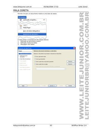 www.leitejunior.com.br 05/08/2008 17:52 Leite Júnior
MALA DIRETA
Permite vincular um documento mestre a uma base de dados.
A mala direta é composta de três etapas básicas:
1. Definição do documento mestre
2. Definição d base de dados
3. Mesclagem dos dados.
leitejuniorbr@yahoo.com.br 63 BrOffice Writer 2.4
 
