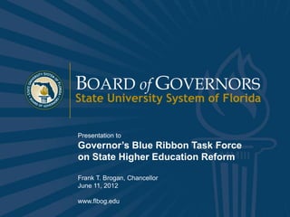 BOARD of GOVERNORS
                State University System of Florida


                Presentation to
                Governor’s Blue Ribbon Task Force
                on State Higher Education Reform

                Frank T. Brogan, Chancellor
                June 11, 2012

                www.flbog.edu
www.flbog.edu                         BOARD of GOVERNORS State University System of Florida   1
 