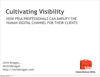 Cultivating Visibility
         HOW PRSA PROFESSIONALS CAN AMPLIFY THE
         HUMAN DIGITAL CHANNEL FOR THEIR CLIENTS




   chris brogan...
   @chrisbrogan
   http://chrisbrogan.com
Monday, October 17, 11
 