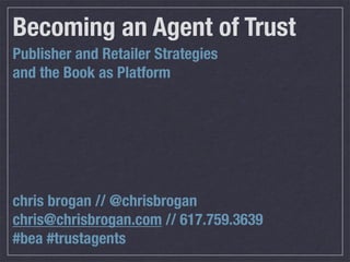 Becoming an Agent of Trust
Publisher and Retailer Strategies
and the Book as Platform




chris brogan // @chrisbrogan
chris@chrisbrogan.com // 617.759.3639
#bea #trustagents
 