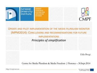 UPDATE AND PILOT IMPLEMENTATION OF THE MEDIA PLURALISM MONITOR 
(MPM2014): CONCLUSIONS AND RECOMMENDATIONS FOR FUTURE 
IMPLEMENTATIONS 
Principles of simplification 
Elda Brogi 
Centre for Media Pluralism & Media Freedom | Florence – 30.Sept.2014 
 