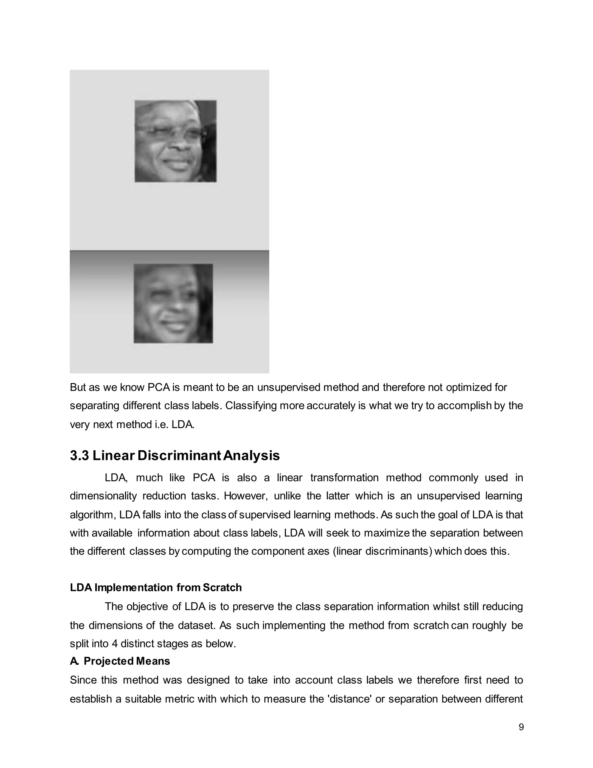 9 But as we know PCA is meant to be an unsupervised method and therefore not optimized for separating different class labels. Classifying more accurately is what we try to accomplish by the very next method i.e. LDA. 3.3 Linear DiscriminantAnalysis LDA, much like PCA is also a linear transformation method commonly used in dimensionality reduction tasks. However, unlike the latter which is an unsupervised learning algorithm, LDA falls into the class of supervised learning methods. As such the goal of LDA is that with available information about class labels, LDA will seek to maximize the separation between the different classes by computing the component axes (linear discriminants) which does this. LDA Implementation from Scratch The objective of LDA is to preserve the class separation information whilst still reducing the dimensions of the dataset. As such implementing the method from scratch can roughly be split into 4 distinct stages as below. A. Projected Means Since this method was designed to take into account class labels we therefore first need to establish a suitable metric with which to measure the 'distance' or separation between different 