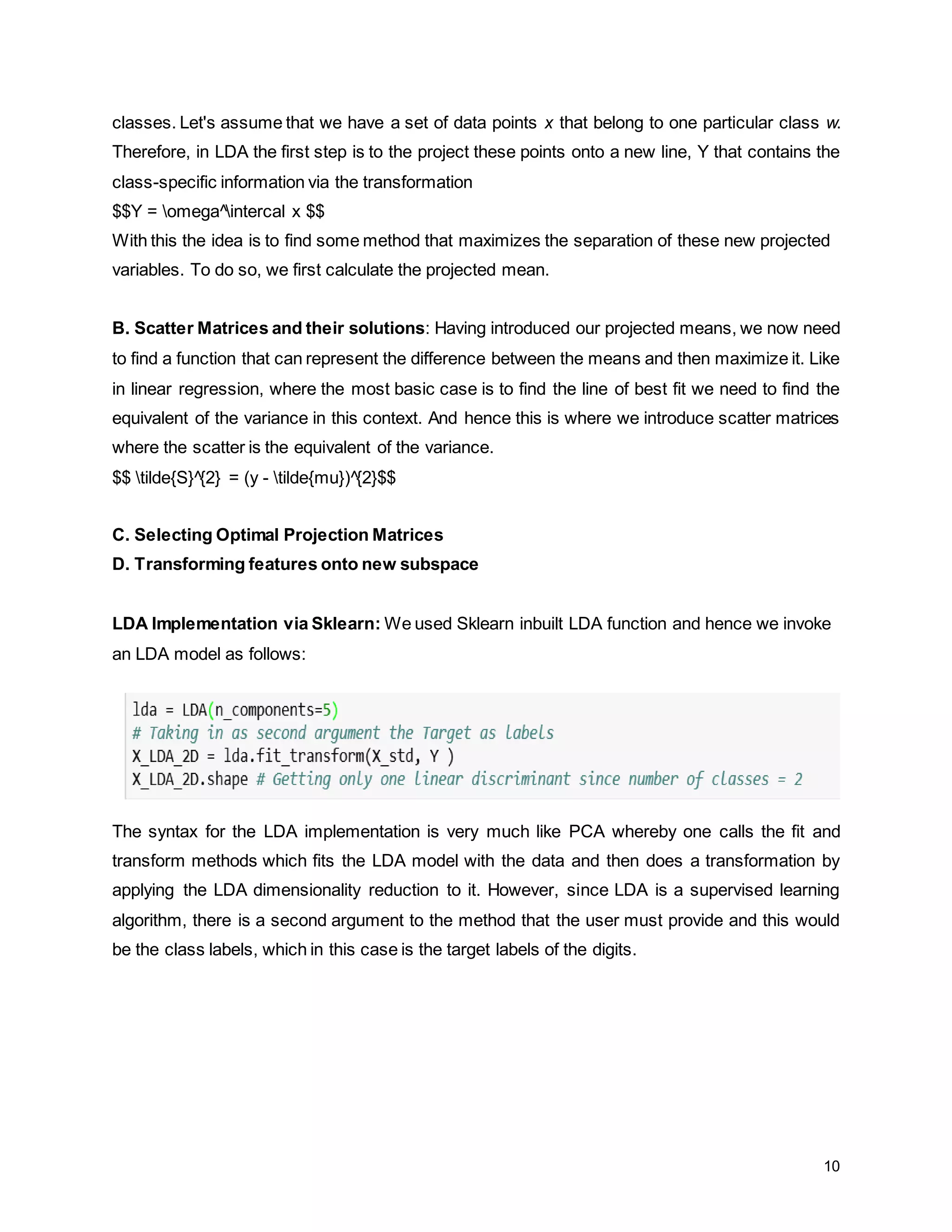 10 classes. Let's assume that we have a set of data points x that belong to one particular class w. Therefore, in LDA the first step is to the project these points onto a new line, Y that contains the class-specific information via the transformation $$Y = omega^intercal x $$ With this the idea is to find some method that maximizes the separation of these new projected variables. To do so, we first calculate the projected mean. B. Scatter Matrices and their solutions: Having introduced our projected means, we now need to find a function that can represent the difference between the means and then maximize it. Like in linear regression, where the most basic case is to find the line of best fit we need to find the equivalent of the variance in this context. And hence this is where we introduce scatter matrices where the scatter is the equivalent of the variance. $$ tilde{S}^{2} = (y - tilde{mu})^{2}$$ C. Selecting Optimal Projection Matrices D. Transforming features onto new subspace LDA Implementation via Sklearn: We used Sklearn inbuilt LDA function and hence we invoke an LDA model as follows: The syntax for the LDA implementation is very much like PCA whereby one calls the fit and transform methods which fits the LDA model with the data and then does a transformation by applying the LDA dimensionality reduction to it. However, since LDA is a supervised learning algorithm, there is a second argument to the method that the user must provide and this would be the class labels, which in this case is the target labels of the digits. 