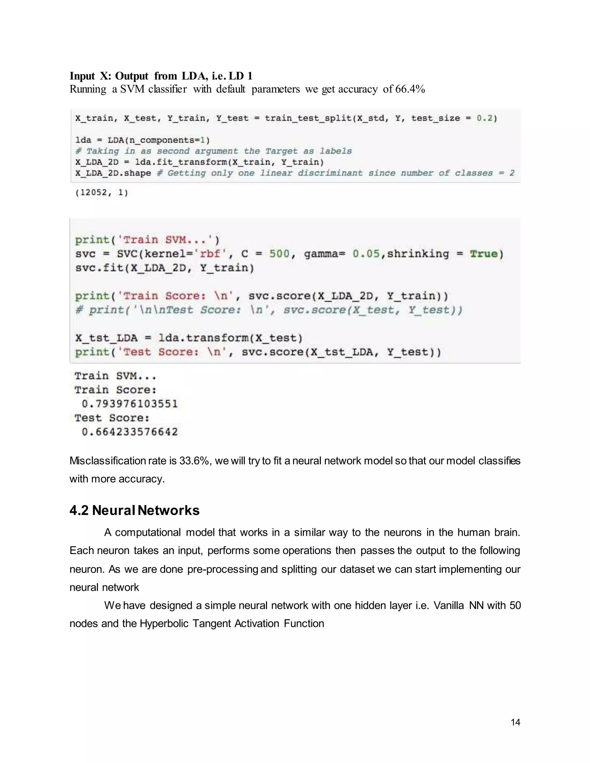 14 Input X: Output from LDA, i.e. LD 1 Running a SVM classifier with default parameters we get accuracy of 66.4% Misclassification rate is 33.6%, we will try to fit a neural network model so that our model classifies with more accuracy. 4.2 NeuralNetworks A computational model that works in a similar way to the neurons in the human brain. Each neuron takes an input, performs some operations then passes the output to the following neuron. As we are done pre-processing and splitting our dataset we can start implementing our neural network We have designed a simple neural network with one hidden layer i.e. Vanilla NN with 50 nodes and the Hyperbolic Tangent Activation Function 