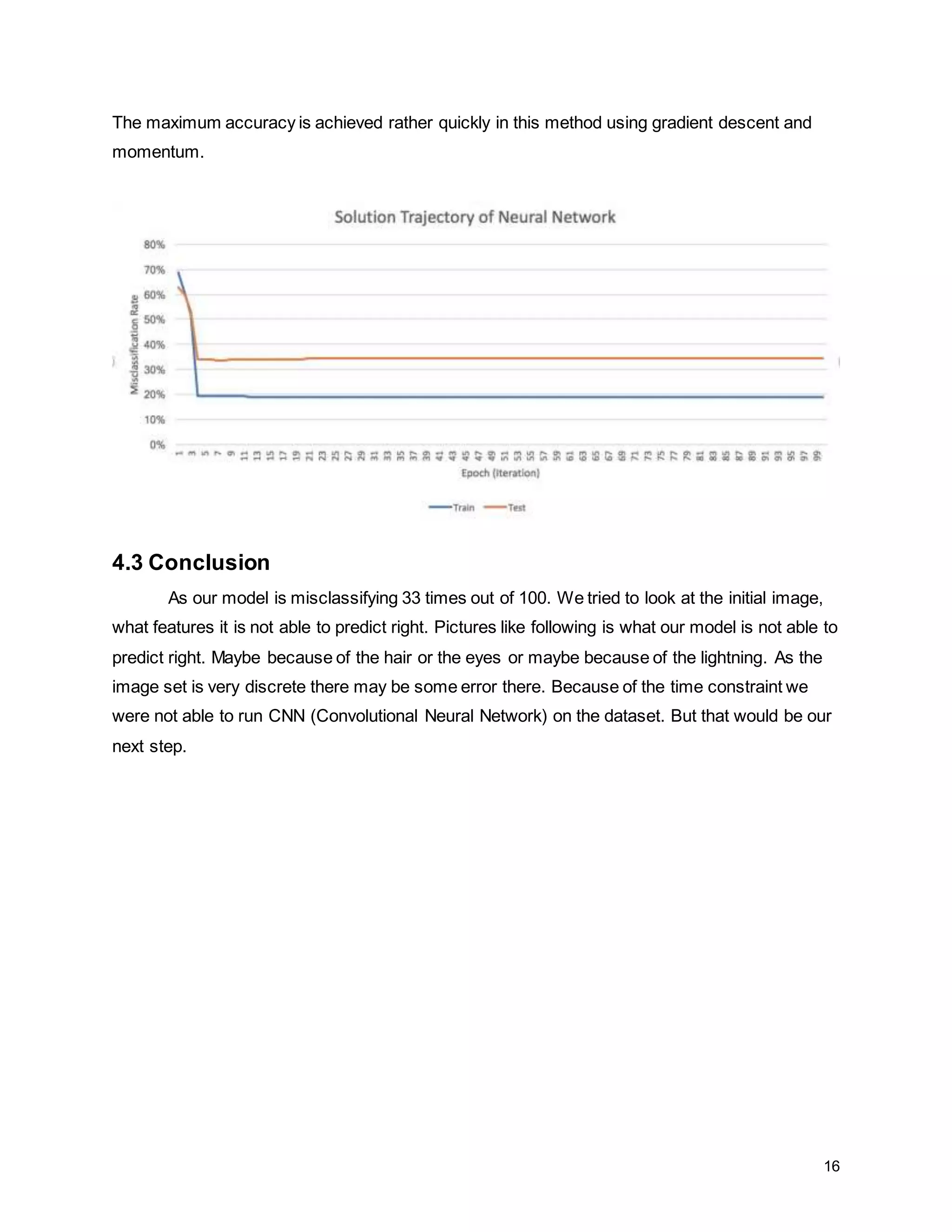 16 The maximum accuracy is achieved rather quickly in this method using gradient descent and momentum. 4.3 Conclusion As our model is misclassifying 33 times out of 100. We tried to look at the initial image, what features it is not able to predict right. Pictures like following is what our model is not able to predict right. Maybe because of the hair or the eyes or maybe because of the lightning. As the image set is very discrete there may be some error there. Because of the time constraint we were not able to run CNN (Convolutional Neural Network) on the dataset. But that would be our next step. 