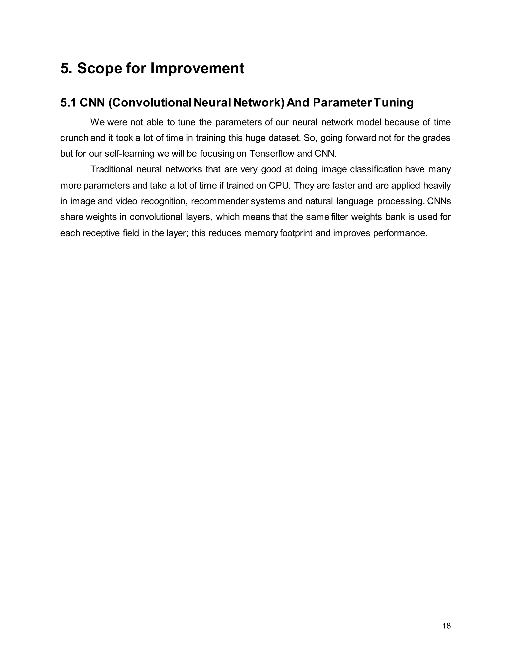 18 5. Scope for Improvement 5.1 CNN (ConvolutionalNeural Network)And ParameterTuning We were not able to tune the parameters of our neural network model because of time crunch and it took a lot of time in training this huge dataset. So, going forward not for the grades but for our self-learning we will be focusing on Tenserflow and CNN. Traditional neural networks that are very good at doing image classification have many more parameters and take a lot of time if trained on CPU. They are faster and are applied heavily in image and video recognition, recommender systems and natural language processing. CNNs share weights in convolutional layers, which means that the same filter weights bank is used for each receptive field in the layer; this reduces memory footprint and improves performance. 