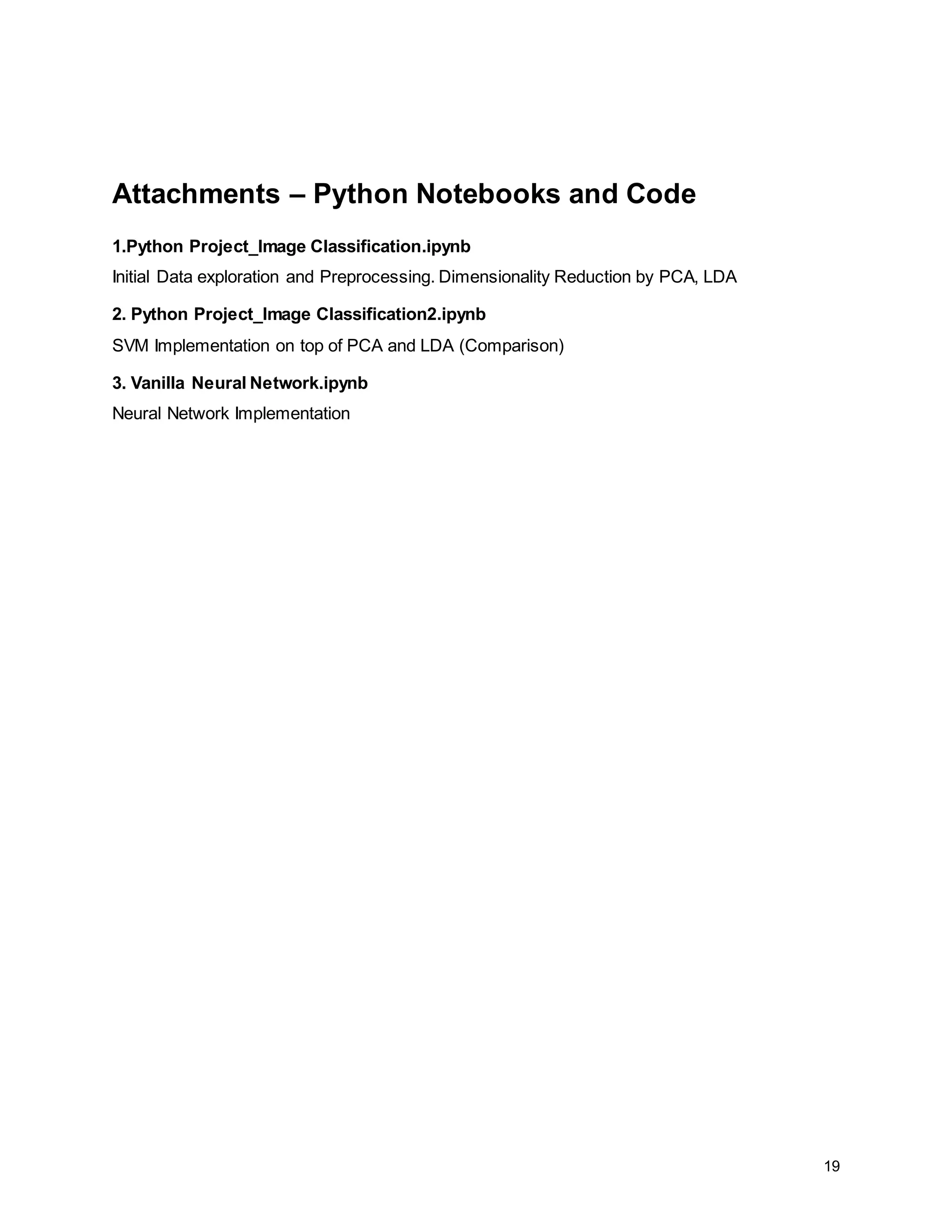 19 Attachments – Python Notebooks and Code 1.Python Project_Image Classification.ipynb Initial Data exploration and Preprocessing. Dimensionality Reduction by PCA, LDA 2. Python Project_Image Classification2.ipynb SVM Implementation on top of PCA and LDA (Comparison) 3. Vanilla Neural Network.ipynb Neural Network Implementation 