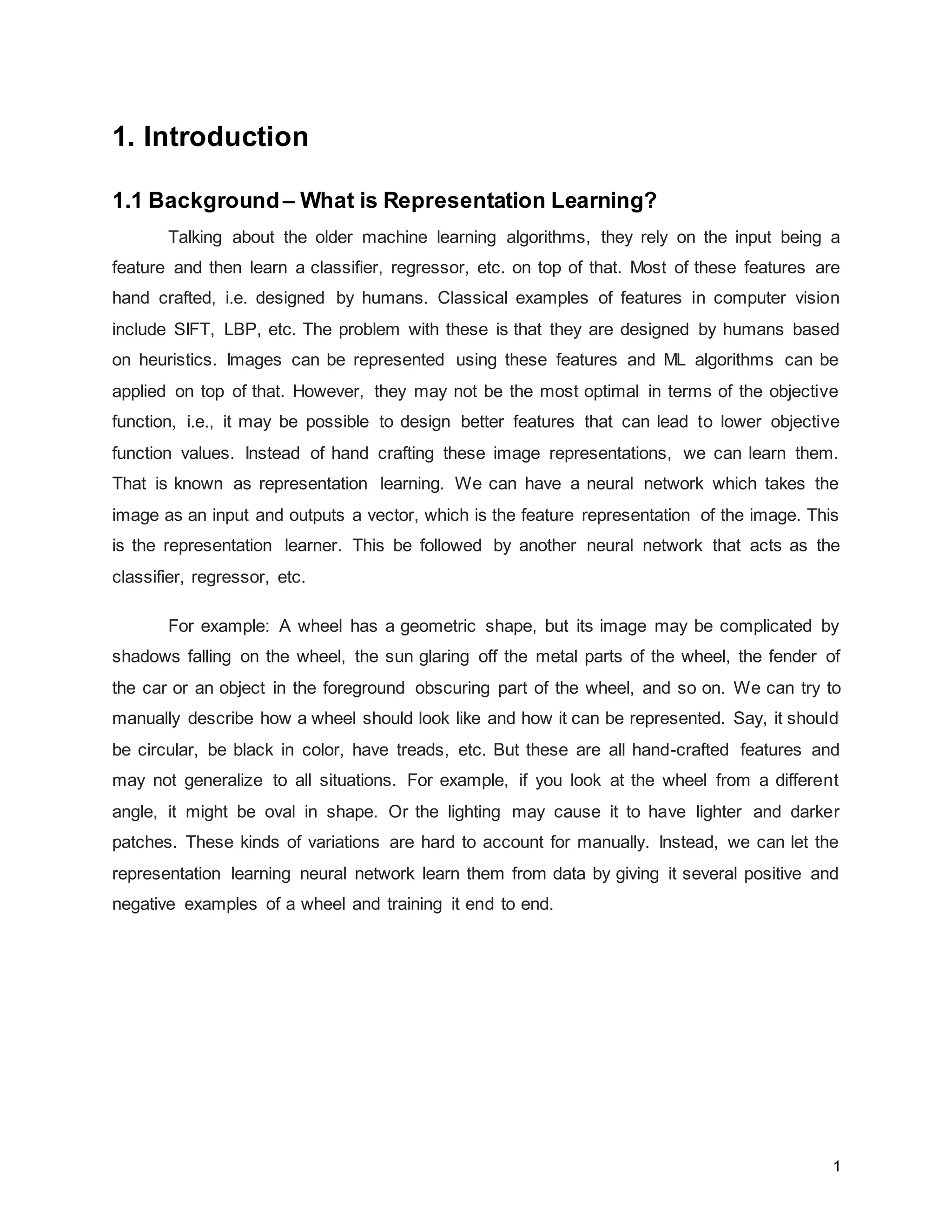 1 1. Introduction 1.1 Background– What is Representation Learning? Talking about the older machine learning algorithms, they rely on the input being a feature and then learn a classifier, regressor, etc. on top of that. Most of these features are hand crafted, i.e. designed by humans. Classical examples of features in computer vision include SIFT, LBP, etc. The problem with these is that they are designed by humans based on heuristics. Images can be represented using these features and ML algorithms can be applied on top of that. However, they may not be the most optimal in terms of the objective function, i.e., it may be possible to design better features that can lead to lower objective function values. Instead of hand crafting these image representations, we can learn them. That is known as representation learning. We can have a neural network which takes the image as an input and outputs a vector, which is the feature representation of the image. This is the representation learner. This be followed by another neural network that acts as the classifier, regressor, etc. For example: A wheel has a geometric shape, but its image may be complicated by shadows falling on the wheel, the sun glaring off the metal parts of the wheel, the fender of the car or an object in the foreground obscuring part of the wheel, and so on. We can try to manually describe how a wheel should look like and how it can be represented. Say, it should be circular, be black in color, have treads, etc. But these are all hand-crafted features and may not generalize to all situations. For example, if you look at the wheel from a different angle, it might be oval in shape. Or the lighting may cause it to have lighter and darker patches. These kinds of variations are hard to account for manually. Instead, we can let the representation learning neural network learn them from data by giving it several positive and negative examples of a wheel and training it end to end. 
