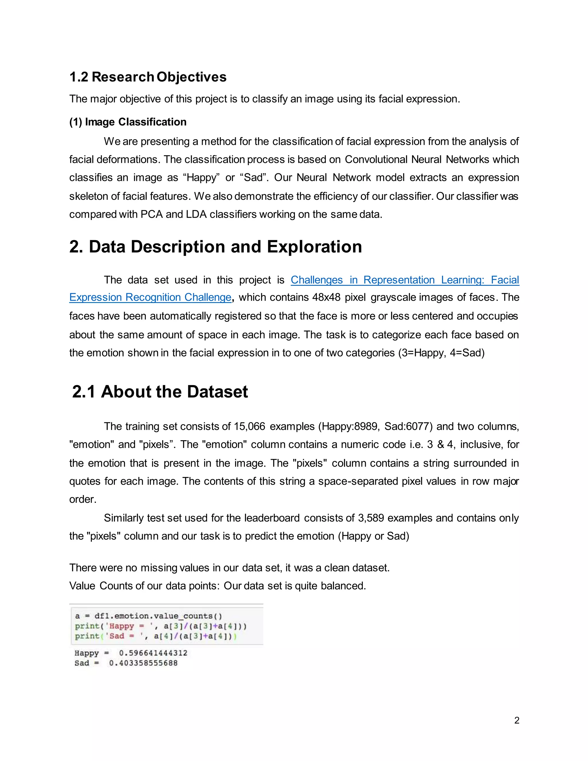 2 1.2 ResearchObjectives The major objective of this project is to classify an image using its facial expression. (1) Image Classification We are presenting a method for the classification of facial expression from the analysis of facial deformations. The classification process is based on Convolutional Neural Networks which classifies an image as “Happy” or “Sad”. Our Neural Network model extracts an expression skeleton of facial features. We also demonstrate the efficiency of our classifier. Our classifier was compared with PCA and LDA classifiers working on the same data. 2. Data Description and Exploration The data set used in this project is Challenges in Representation Learning: Facial Expression Recognition Challenge, which contains 48x48 pixel grayscale images of faces. The faces have been automatically registered so that the face is more or less centered and occupies about the same amount of space in each image. The task is to categorize each face based on the emotion shown in the facial expression in to one of two categories (3=Happy, 4=Sad) 2.1 About the Dataset The training set consists of 15,066 examples (Happy:8989, Sad:6077) and two columns, "emotion" and "pixels”. The "emotion" column contains a numeric code i.e. 3 & 4, inclusive, for the emotion that is present in the image. The "pixels" column contains a string surrounded in quotes for each image. The contents of this string a space-separated pixel values in row major order. Similarly test set used for the leaderboard consists of 3,589 examples and contains only the "pixels" column and our task is to predict the emotion (Happy or Sad) There were no missing values in our data set, it was a clean dataset. Value Counts of our data points: Our data set is quite balanced. 