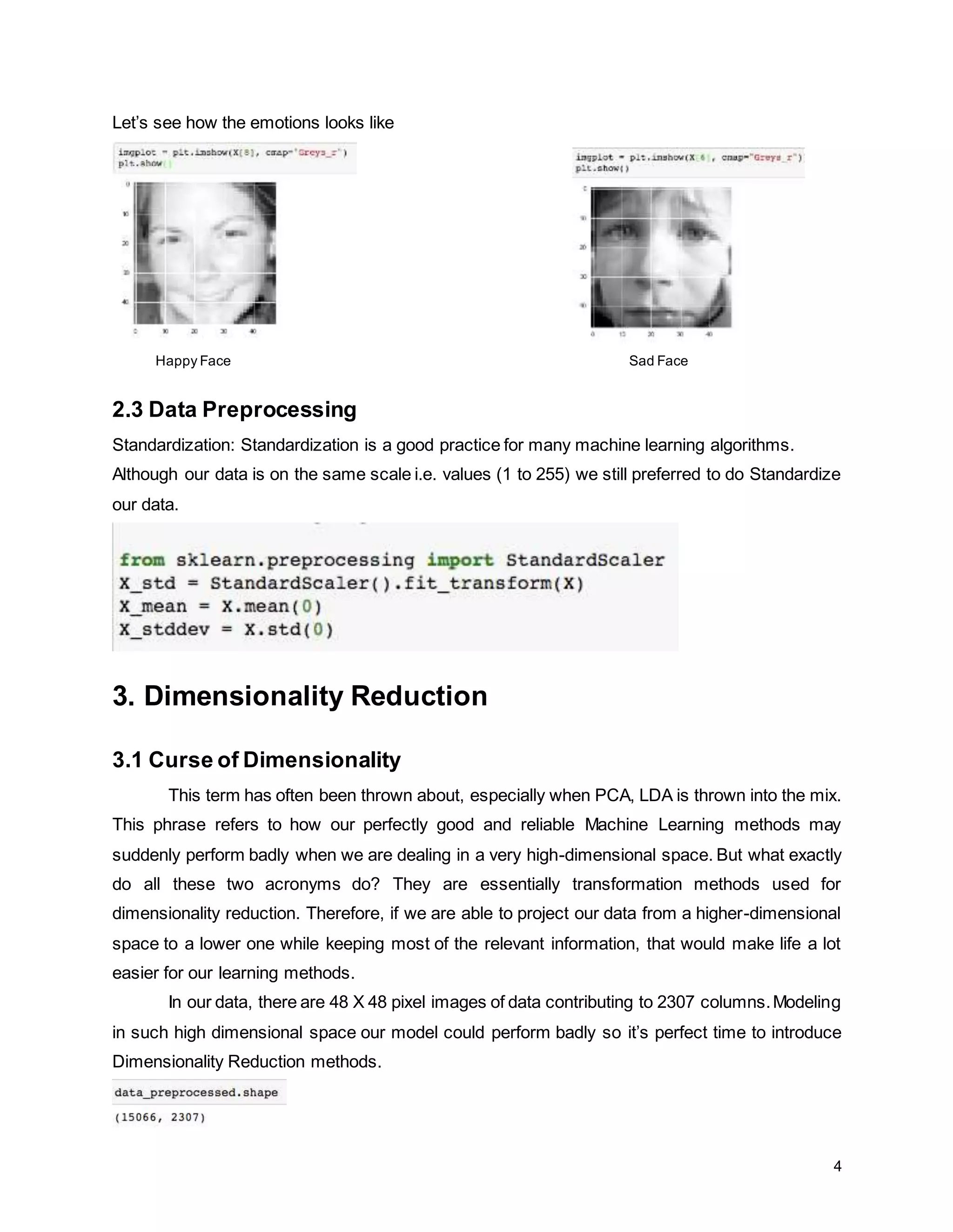 4 Let’s see how the emotions looks like Happy Face Sad Face 2.3 Data Preprocessing Standardization: Standardization is a good practice for many machine learning algorithms. Although our data is on the same scale i.e. values (1 to 255) we still preferred to do Standardize our data. 3. Dimensionality Reduction 3.1 Curse of Dimensionality This term has often been thrown about, especially when PCA, LDA is thrown into the mix. This phrase refers to how our perfectly good and reliable Machine Learning methods may suddenly perform badly when we are dealing in a very high-dimensional space. But what exactly do all these two acronyms do? They are essentially transformation methods used for dimensionality reduction. Therefore, if we are able to project our data from a higher-dimensional space to a lower one while keeping most of the relevant information, that would make life a lot easier for our learning methods. In our data, there are 48 X 48 pixel images of data contributing to 2307 columns.Modeling in such high dimensional space our model could perform badly so it’s perfect time to introduce Dimensionality Reduction methods. 