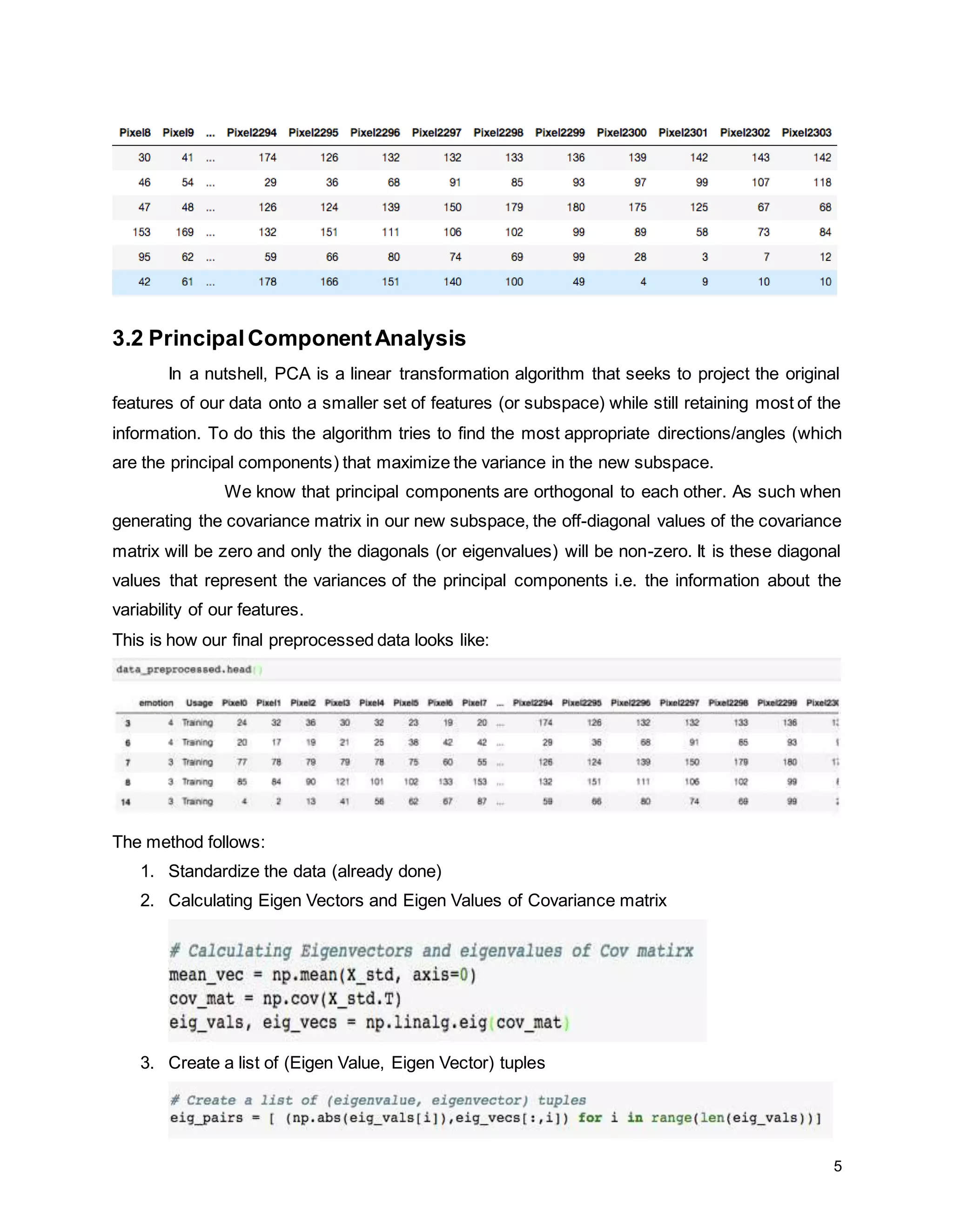 5 3.2 PrincipalComponentAnalysis In a nutshell, PCA is a linear transformation algorithm that seeks to project the original features of our data onto a smaller set of features (or subspace) while still retaining most of the information. To do this the algorithm tries to find the most appropriate directions/angles (which are the principal components) that maximize the variance in the new subspace. We know that principal components are orthogonal to each other. As such when generating the covariance matrix in our new subspace, the off-diagonal values of the covariance matrix will be zero and only the diagonals (or eigenvalues) will be non-zero. It is these diagonal values that represent the variances of the principal components i.e. the information about the variability of our features. This is how our final preprocessed data looks like: The method follows: 1. Standardize the data (already done) 2. Calculating Eigen Vectors and Eigen Values of Covariance matrix 3. Create a list of (Eigen Value, Eigen Vector) tuples 