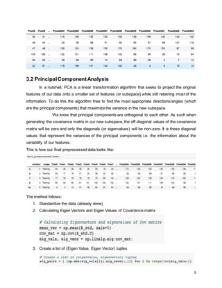 5
3.2 PrincipalComponentAnalysis
In a nutshell, PCA is a linear transformation algorithm that seeks to project the original
features of our data onto a smaller set of features (or subspace) while still retaining most of the
information. To do this the algorithm tries to find the most appropriate directions/angles (which
are the principal components) that maximize the variance in the new subspace.
We know that principal components are orthogonal to each other. As such when
generating the covariance matrix in our new subspace, the off-diagonal values of the covariance
matrix will be zero and only the diagonals (or eigenvalues) will be non-zero. It is these diagonal
values that represent the variances of the principal components i.e. the information about the
variability of our features.
This is how our final preprocessed data looks like:
The method follows:
1. Standardize the data (already done)
2. Calculating Eigen Vectors and Eigen Values of Covariance matrix
3. Create a list of (Eigen Value, Eigen Vector) tuples
 
