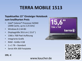 TERRA MOBILE 1513
Topaktuelles 15" Einsteiger Notebook
zum knallharten Preis
• Intel® Celeron® Processor N2940
(2MB Cache, up to 2.25 GHz)
• Windows 8.1 64-Bit
• Displaygröße 39.6 cm ( 15.6" )
• 1366 x 768 Pixel Auflösung
• Integrierte Grafik
• RAM - Größe 4 GB
• 1 x 1 TB – Standard
• Serial ATA-300 Festplatte
299,- €
www.kaucher.de
 