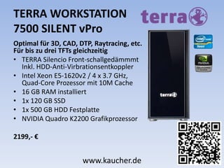 TERRA WORKSTATION
7500 SILENT vPro
Optimal für 3D, CAD, DTP, Raytracing, etc.
Für bis zu drei TFTs gleichzeitig
• TERRA Silencio Front-schallgedämmmt
Inkl. HDD-Anti-Virbrationsentkoppler
• Intel Xeon E5-1620v2 / 4 x 3.7 GHz,
Quad-Core Prozessor mit 10M Cache
• 16 GB RAM installiert
• 1x 120 GB SSD
• 1x 500 GB HDD Festplatte
• NVIDIA Quadro K2200 Grafikprozessor
2199,- €
www.kaucher.de
 
