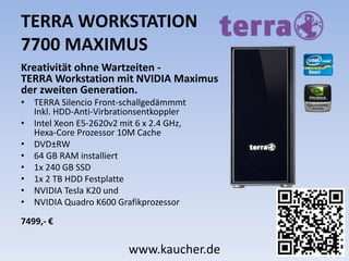 TERRA WORKSTATION
7700 MAXIMUS
Kreativität ohne Wartzeiten -
TERRA Workstation mit NVIDIA Maximus
der zweiten Generation.
• TERRA Silencio Front-schallgedämmmt
Inkl. HDD-Anti-Virbrationsentkoppler
• Intel Xeon E5-2620v2 mit 6 x 2.4 GHz,
Hexa-Core Prozessor 10M Cache
• DVD±RW
• 64 GB RAM installiert
• 1x 240 GB SSD
• 1x 2 TB HDD Festplatte
• NVIDIA Tesla K20 und
• NVIDIA Quadro K600 Grafikprozessor
7499,- €
www.kaucher.de
 