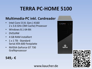 TERRA PC-HOME 5100
Multimedia-PC inkl. Cardreader
• Intel Core i3 (4. Gen.) 4160
2 x 3.6 GHz (3M Cache) Prozessor
• Windows 8.1 64-Bit
• DVD±RW
• 4 GB RAM installiert
• 1 x 1 TB - Standard
Serial ATA-600 Festplatte
• NVIDIA GeForce GT 730
Grafikprozessor
549,- €
www.kaucher.de
 