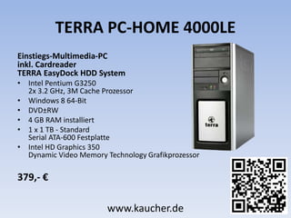 TERRA PC-HOME 4000LE
Einstiegs-Multimedia-PC
inkl. Cardreader
TERRA EasyDock HDD System
• Intel Pentium G3250
2x 3.2 GHz, 3M Cache Prozessor
• Windows 8 64-Bit
• DVD±RW
• 4 GB RAM installiert
• 1 x 1 TB - Standard
Serial ATA-600 Festplatte
• Intel HD Graphics 350
Dynamic Video Memory Technology Grafikprozessor
379,- €
www.kaucher.de
 