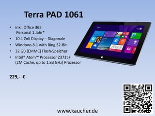 Terra PAD 1061
• inkl. Office 365
Personal 1 Jahr*
• 10.1 Zoll Display – Diagonale
• Windows 8.1 with Bing 32-Bit
• 32 GB (EMMC) Flash-Speicher
• Intel® Atom™ Processor Z3735F
(2M Cache, up to 1.83 GHz) Prozessor
229,- €
www.kaucher.de
 