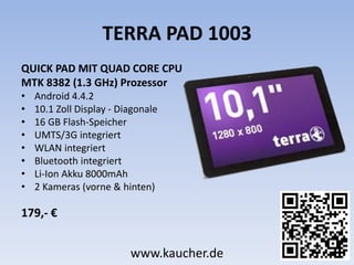 TERRA PAD 1003
QUICK PAD MIT QUAD CORE CPU
MTK 8382 (1.3 GHz) Prozessor
• Android 4.4.2
• 10.1 Zoll Display - Diagonale
• 16 GB Flash-Speicher
• UMTS/3G integriert
• WLAN integriert
• Bluetooth integriert
• Li-Ion Akku 8000mAh
• 2 Kameras (vorne & hinten)
179,- €
www.kaucher.de
 