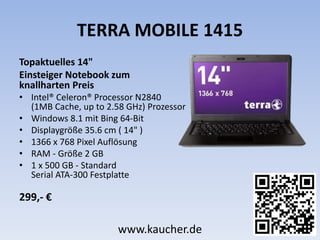 TERRA MOBILE 1415
Topaktuelles 14"
Einsteiger Notebook zum
knallharten Preis
• Intel® Celeron® Processor N2840
(1MB Cache, up to 2.58 GHz) Prozessor
• Windows 8.1 mit Bing 64-Bit
• Displaygröße 35.6 cm ( 14" )
• 1366 x 768 Pixel Auflösung
• RAM - Größe 2 GB
• 1 x 500 GB - Standard
Serial ATA-300 Festplatte
299,- €
www.kaucher.de
 