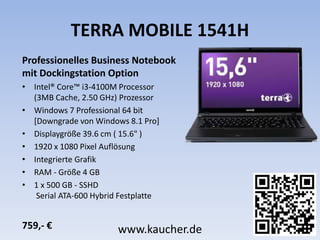 TERRA MOBILE 1541H
Professionelles Business Notebook
mit Dockingstation Option
• Intel® Core™ i3-4100M Processor
(3MB Cache, 2.50 GHz) Prozessor
• Windows 7 Professional 64 bit
[Downgrade von Windows 8.1 Pro]
• Displaygröße 39.6 cm ( 15.6" )
• 1920 x 1080 Pixel Auflösung
• Integrierte Grafik
• RAM - Größe 4 GB
• 1 x 500 GB - SSHD
Serial ATA-600 Hybrid Festplatte
759,- € www.kaucher.de
 