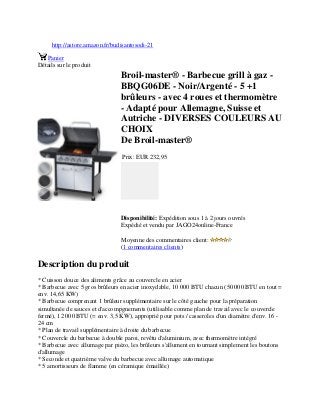 http://astore.amazon.fr/budisantosodi-21
Panier
Détails sur le produit
Broil-master® - Barbecue grill à gaz -
BBQG06DE - Noir/Argenté - 5 +1
brûleurs - avec 4 roues et thermomètre
- Adapté pour Allemagne, Suisse et
Autriche - DIVERSES COULEURS AU
CHOIX
De Broil-master®
Prix: EUR 232,95
Disponibilité: Expédition sous 1 à 2 jours ouvrés
Expédié et vendu par JAGO24online-France
Moyenne des commentaires client:
(1 commentaires clients)
Description du produit
* Cuisson douce des aliments grâce au couvercle en acier
* Barbecue avec 5 gros brûleurs en acier inoxydable, 10 000 BTU chacun (50 000 BTU en tout =
env. 14,65 KW)
* Barbecue comprenant 1 brûleur supplémentaire sur le côté gauche pour la préparation
simultanée de sauces et d'accompgnements (utilisable comme plan de travail avec le couvercle
fermé), 12 000 BTU (= env. 3,5 KW), approprié pour pots / casseroles d'un diamètre d'env. 16 -
24 cm
* Plan de travail supplémentaire à droite du barbecue
* Couvercle du barbecue à double paroi, revêtu d'aluminium, avec thermomètre intégré
* Barbecue avec allumage par piézo, les brûleurs s'allument en tournant simplement les boutons
d'allumage
* Seconde et quatrième valve du barbecue avec allumage automatique
* 5 amortisseurs de flamme (en céramique émaillée)
 