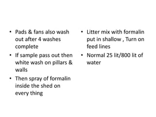 • Pads & fans also wash
out after 4 washes
complete
• If sample pass out then
white wash on pillars &
walls
• Then spray of formalin
inside the shed on
every thing
• Litter mix with formalin
put in shallow , Turn on
feed lines
• Normal 25 lit/800 lit of
water
 