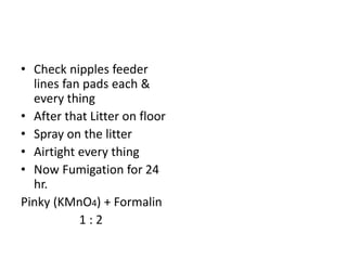 • Check nipples feeder
lines fan pads each &
every thing
• After that Litter on floor
• Spray on the litter
• Airtight every thing
• Now Fumigation for 24
hr.
Pinky (KMnO4) + Formalin
1 : 2
 