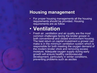 Housing management
• For proper housing managements all the housing
requirements should be provided. Housing
requirements are as follow
• Ventilation
• Fresh air ,ventilation and air quality are the most
common challenges facing the broiler grower in
both conventional and closed environment housing.
The best return on capital investment a grower can
make is in the minimum ventilation system which is
responsible for both meeting the oxygen demand of
the modern broiler chick and removing excess
moisture. Adequate oxygen supply during early
growth will ensure healthy cardiovascular
development, particularly in winter conditions,
preventing problems such as ascites
 