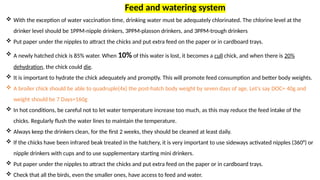  With the exception of water vaccination time, drinking water must be adequately chlorinated. The chlorine level at the
drinker level should be 1PPM-nipple drinkers, 3PPM-plasson drinkers, and 3PPM-trough drinkers
 Put paper under the nipples to attract the chicks and put extra feed on the paper or in cardboard trays.
 A newly hatched chick is 85% water. When 10% of this water is lost, it becomes a cull chick, and when there is 20%
dehydration, the chick could die.
 It is important to hydrate the chick adequately and promptly. This will promote feed consumption and better body weights.
 A broiler chick should be able to quadruple(4x) the post-hatch body weight by seven days of age. Let's say DOC= 40g and
weight should be 7 Days=160g
 In hot conditions, be careful not to let water temperature increase too much, as this may reduce the feed intake of the
chicks. Regularly flush the water lines to maintain the temperature.
 Always keep the drinkers clean, for the first 2 weeks, they should be cleaned at least daily.
 If the chicks have been infrared beak treated in the hatchery, it is very important to use sideways activated nipples (360°) or
nipple drinkers with cups and to use supplementary starting mini drinkers.
 Put paper under the nipples to attract the chicks and put extra feed on the paper or in cardboard trays.
 Check that all the birds, even the smaller ones, have access to feed and water.
Feed and watering system
 