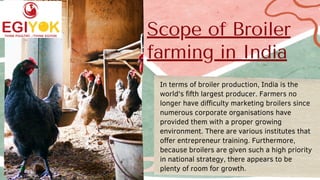 Scope of Broiler
farming in India
In terms of broiler production, India is the
world's fifth largest producer. Farmers no
longer have difficulty marketing broilers since
numerous corporate organisations have
provided them with a proper growing
environment. There are various institutes that
offer entrepreneur training. Furthermore,
because broilers are given such a high priority
in national strategy, there appears to be
plenty of room for growth.
 