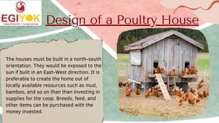 Design of a Poultry House
The houses must be built in a north-south
orientation. They would be exposed to the
sun if built in an East-West direction. It is
preferable to create the home out of
locally available resources such as mud,
bamboo, and so on than than investing in
supplies for the coop. Breeds, feed, and
other items can be purchased with the
money invested.
 
