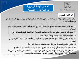 ‫غير‬ ‫نتائج‬ ‫على‬ ‫والحصول‬ ‫بالعدوى‬ ‫المتكررة‬ ‫اإلصابة‬ ‫الطيور‬ ‫لتفادي‬ ‫السليم‬ ‫الموقع‬ ‫مكان‬ ‫اختيار‬ ‫وهو‬
: ‫وتشمل‬ ‫مرغوبة‬
1
‫وأيضا‬ ‫والحيوانات‬ ‫الطيور‬ ‫من‬ ‫اإلنتاجية‬ ‫والمزارع‬ ‫الرئيسية‬ ‫الطرق‬ ‫عن‬ ‫بعيدا‬ ‫المكان‬ ‫اختيار‬ ‫يتم‬ -
.‫السكان‬
2
‫والحيوانات‬ ‫األفراد‬ ‫دخول‬ ‫يمنع‬ ‫بسياج‬ ‫الموقع‬ ‫يحاط‬ -
.‫رياح‬ ‫كمصدات‬ ‫تعمل‬ ‫أشجار‬ ‫وزراعة‬ ،
3
.‫دورة‬ ‫كل‬ ‫في‬ ‫الكل‬ ‫وخروج‬ ‫دخول‬ ‫نظام‬ ‫تطبيق‬ ‫يتم‬ -
4
‫إلى‬ ‫األمراض‬ ‫مسببات‬ ‫نقل‬ ‫لعدم‬ ‫بالمزرعة‬ ‫خاصة‬ ‫مالبس‬ ‫وتخصيص‬ ‫للحمامات‬ ‫مبنى‬ ‫عمل‬ ‫يتم‬ -
.‫الطيور‬
5
-
‫تطبيق‬
.‫المزرعة‬ ‫داخل‬ ‫والحشرات‬ ‫القوارض‬ ‫على‬ ‫للسيطرة‬ ‫برنامج‬
6
‫النافق‬ ‫من‬ ‫اآلمن‬ ‫التخلص‬ -
)‫المخلفات‬ ‫تدوير‬ ‫محطات‬ ،‫السبلة‬ ‫كمر‬ ،‫الحرق‬ ،‫الدفن‬ ‫(حفر‬
.
7
‫وقائي‬ ‫(بعد‬ ‫السبلة‬ ‫من‬ ‫اآلمن‬ ‫التخلص‬ -
4
‫المنزرعة‬ ‫األراضي‬ ‫في‬ ‫استخدامها‬ ‫المزرعة؛‬ ‫عن‬ ‫كيلو‬
)‫حيوي‬ ‫كوقود‬ ‫استخدامها‬ ،‫الحرق‬ ‫الصحي؛‬ ‫الدفن‬ ‫أسبوع؛‬ ‫خالل‬ ‫في‬ ‫وحرثها‬
‫تربية‬ ‫في‬ ‫الهامة‬ ‫العناصر‬
‫التسمين‬ ‫بدارى‬ ‫ورعاية‬
1
‫الحيوي‬ ‫األمن‬ -
4
 