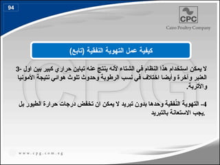 3- ‫اول‬ ‫بين‬ ‫كبير‬ ‫حراري‬ ‫تباين‬ ‫عنه‬ ‫ينتج‬ ‫ألنه‬ ‫الشتاء‬ ‫في‬ ‫النظام‬ ‫هذا‬ ‫استخدام‬ ‫يمكن‬ ‫ال‬
‫األمونيا‬ ‫نتيجة‬ ‫هوائي‬ ‫تلوث‬ ‫وحدوث‬ ‫الرطوبة‬ ‫نسب‬ ‫في‬ ‫اختالف‬ ‫وأيضا‬ ‫وآخرة‬ ‫العنبر‬
.‫واألتربة‬
4
‫بل‬ ‫الطيور‬ ‫حرارة‬ ‫درجات‬ ‫تخفض‬ ‫ان‬ ‫يمكن‬ ‫ال‬ ‫تبريد‬ ‫بدون‬ ‫وحدها‬ ‫فقية‬ُ
‫ن‬‫ال‬ ‫التهوية‬ -
‫بالتبريد‬ ‫االستعانة‬ ‫يجب‬.
‫النفقية‬ ‫التهوية‬ ‫عمل‬ ‫كيفية‬
)‫(تابع‬
94
107
 