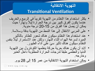•
‫والخريف‬ ‫الربيع‬ ‫في‬ ً‫ا‬‫تقريب‬ ‫التهوية‬ ‫من‬ ‫النظام‬ ‫هذا‬ ‫استخدام‬ ‫يكثر‬
‫حيث‬ ً‫ا‬‫ونهار‬ ً
‫ال‬‫لي‬ ‫الحرارة‬ ‫درجة‬ ‫بين‬ ‫كبير‬ ‫الفرق‬ ‫يكون‬ ‫عندما‬
‫من‬ ‫الفرق‬ ‫هذا‬ ‫يصل‬ ‫أن‬ ‫يمكن‬
15
-
20
.‫مئوية‬ ‫درجة‬
•
.‫وسالسة‬ ‫بدقة‬ ‫التهوية‬ ‫من‬ ‫النمط‬ ‫هذا‬ ‫إلى‬ ‫االنتقال‬ ‫المربي‬ ‫على‬
•
‫بالتأثير‬ ‫للطائر‬ ‫شعور‬ ‫هناك‬ ‫سيكون‬ ‫النظام‬ ‫هذا‬ ‫استخدام‬ ‫عند‬
‫بنفس‬ ً
‫ال‬‫لي‬ ‫االستمرار‬ ‫عند‬ ‫ولكن‬ ،‫النهار‬ ‫أثناء‬ ‫الهواء‬ ‫لسرعة‬ ‫المبرد‬
.‫الطيور‬ ‫أداء‬ ‫على‬ ‫سئ‬ ‫تأثير‬ ‫هناك‬ ‫سيكون‬ ‫النظام‬
•
‫التهوية‬ ‫بين‬ ‫الكونترول‬ ‫ينظمها‬ ‫حركة‬ ‫حرية‬ ‫هناك‬ ‫يكون‬ ‫أن‬ ‫البد‬
‫العنبر‬ ‫داخل‬ ‫المطلوبة‬ ‫الحرارة‬ ‫لدرجات‬ ً
‫ا‬‫طبق‬ ‫والعظمى‬ ‫الدنيا‬
.‫وخارجه‬
•
‫عمر‬ ‫من‬ ‫االنتقالية‬ ‫التهوية‬ ‫استخدام‬ ‫يمكن‬
15
‫إلى‬
28
.‫يوم‬
‫االنتقالية‬ ‫التهوية‬
Transitional Ventilation
113
 