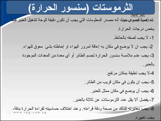 ‫فيما‬ ‫العنبر‬ ‫تشغيل‬ ‫للوحة‬ ‫دقيقة‬ ‫تكون‬ ‫أن‬ ‫يجب‬ ‫التي‬ ‫المعلومات‬ ‫مصدر‬ ‫أنه‬ ‫حيث‬ ‫قصوى‬ ‫أهمية‬ ‫له‬
.‫الحرارة‬ ‫درجات‬ ‫يخص‬
1
.‫بالحائط‬ ‫لصقه‬ ‫يجب‬ ‫ال‬ -
2
‫بشئ‬ ‫إحاطته‬ ‫او‬ ‫الهواء‬ ‫لمرور‬ ‫إعاقة‬ ‫به‬ ‫مكان‬ ‫في‬ ‫يوضع‬ ‫ال‬ ‫ان‬ ‫يجب‬ -
.‫للهواء‬ ‫معوق‬
3
‫الموجودة‬ ‫المعدات‬ ‫من‬ ‫معدة‬ ‫أي‬ ‫أو‬ ‫الطائر‬ ‫لجسم‬ ‫الحرارة‬ ‫سنسور‬ ‫مالمسة‬ ‫عدم‬ ‫يجب‬ -
.‫بالعنبر‬
4
.‫مرتفع‬ ‫بمكان‬ ‫تعليقة‬ ‫يجب‬ ‫ال‬-
5
.‫الطائر‬ ‫من‬ ‫قريب‬ ‫مكان‬ ‫في‬ ‫يكون‬ ‫ان‬ ‫يجب‬ -
6
.‫للعنبر‬ ‫ممثل‬ ‫مكان‬ ‫في‬ ‫يوضع‬ ‫أن‬ ‫يجب‬ -
7
.‫بالعنبر‬ ‫ثالثة‬ ‫عن‬ ‫الثرموستات‬ ‫عدد‬ ‫يقل‬ ‫أال‬ ‫يفضل‬ -
8
،‫بدقة‬ ‫الحرارة‬ ‫لقراءة‬ ‫حساسيته‬ ‫اختالف‬ ‫وعند‬ .‫قراءته‬ ‫ودقة‬ ‫صحة‬ ‫من‬ ‫للتأكد‬ ‫معايرته‬ ‫يجب‬ -
.‫تغييره‬ ‫يجب‬
)‫الحرارة‬ ‫(سنسور‬ ‫الثرموستات‬
125
 