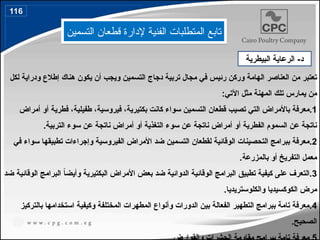 ‫التسمين‬ ‫قطعان‬ ‫إلدارة‬ ‫الفنية‬ ‫المتطلبات‬ ‫تابع‬
-‫د‬
‫البيطرية‬ ‫الرعاية‬
‫لكل‬ ‫ودراية‬ ‫إطالع‬ ‫هناك‬ ‫يكون‬ ‫أن‬ ‫ويجب‬ ‫التسمين‬ ‫دجاج‬ ‫تربية‬ ‫مجال‬ ‫في‬ ‫رئيس‬ ‫وركن‬ ‫الهامة‬ ‫العناصر‬ ‫من‬ ‫تعتبر‬
:‫اآلتي‬ ‫مثل‬ ‫المهنة‬ ‫تلك‬ ‫يمارس‬ ‫من‬
.1
‫أمراض‬ ‫أو‬ ‫فطرية‬ ،‫طفيلية‬ ،‫فيروسية‬ ،‫بكتيرية‬ ‫كانت‬ ‫سواء‬ ‫التسمين‬ ‫قطعان‬ ‫تصيب‬ ‫التي‬ ‫باألمراض‬ ‫معرفة‬
.‫التربية‬ ‫سوء‬ ‫عن‬ ‫ناتجة‬ ‫أمراض‬ ‫أو‬ ‫التغذية‬ ‫سوء‬ ‫عن‬ ‫ناتجة‬ ‫أمراض‬ ‫أو‬ ‫الفطرية‬ ‫السموم‬ ‫عن‬ ‫ناتجة‬
.2
‫في‬ ‫سواء‬ ‫تطبيقها‬ ‫وإجراءات‬ ‫الفيروسية‬ ‫األمراض‬ ‫ضد‬ ‫التسمين‬ ‫لقطعان‬ ‫الوقائية‬ ‫التحصينات‬ ‫ببرامج‬ ‫معرفة‬
.‫بالمزرعة‬ ‫أو‬ ‫التفريخ‬ ‫معمل‬
.3
‫ضد‬ ‫الوقائية‬ ‫البرامج‬ ً
‫ا‬‫وأيض‬ ‫البكتيرية‬ ‫األمراض‬ ‫بعض‬ ‫ضد‬ ‫الدوائية‬ ‫الوقائية‬ ‫البرامج‬ ‫تطبيق‬ ‫كيفية‬ ‫على‬ ‫التعرف‬
.‫والكلوستريديا‬ ‫الكوكسيديا‬ ‫مرض‬
.4
‫بالتركيز‬ ‫استخدامها‬ ‫وكيفية‬ ‫المختلفة‬ ‫المطهرات‬ ‫وأنواع‬ ‫الدورات‬ ‫بين‬ ‫الفعالة‬ ‫التطهير‬ ‫ببرامج‬ ‫تامة‬ ‫معرفة‬
.‫الصحيح‬
116
138
 