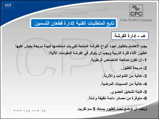 ‫عليها‬ ‫يعيش‬ ‫مريحة‬ ‫كبيئة‬ ‫استخدمها‬ ‫يتم‬ ‫لكي‬ ‫المتاحة‬ ‫الفرشة‬ ‫أنواع‬ ‫أجود‬ ‫باختيار‬ ‫االهتمام‬ ‫يجب‬
:‫اآلتية‬ ‫المقومات‬ ‫الفرشة‬ ‫في‬ ‫يتوفر‬ ‫أن‬ ‫ويجب‬ ‫التربية‬ ‫فترة‬ ‫أثناء‬ ‫الطيور‬
1
.‫الرطوبة‬ ‫المتصاص‬ ‫صالحة‬ ‫تكون‬ ‫أن‬ -
2
.‫للطيور‬ ‫مريحة‬ -
3
.‫واألتربة‬ ‫الشوائب‬ ‫من‬ ‫خالية‬ -
4
.‫المرضية‬ ‫المسببات‬ ‫من‬ ‫خالية‬ -
5
.‫العضوي‬ ‫للتحليل‬ ‫قابلة‬ -
6
.‫وآمنة‬ ‫نظيفة‬ ‫دائمة‬ ‫مصادر‬ ‫من‬ ‫متوفرة‬ -
‫بسمك‬ ‫الطيور‬ ‫تحت‬ ‫توضع‬ ‫أن‬ ‫ويجب‬
5
.‫تقريبا‬ ‫سم‬
‫هــ‬
‫الفرشة‬ ‫إدارة‬ -
‫التسمين‬ ‫قطعان‬ ‫إلدارة‬ ‫الفنية‬ ‫المتطلبات‬ ‫تابع‬
117
139
 